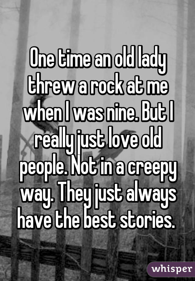 One time an old lady threw a rock at me when I was nine. But I really just love old people. Not in a creepy way. They just always have the best stories. 