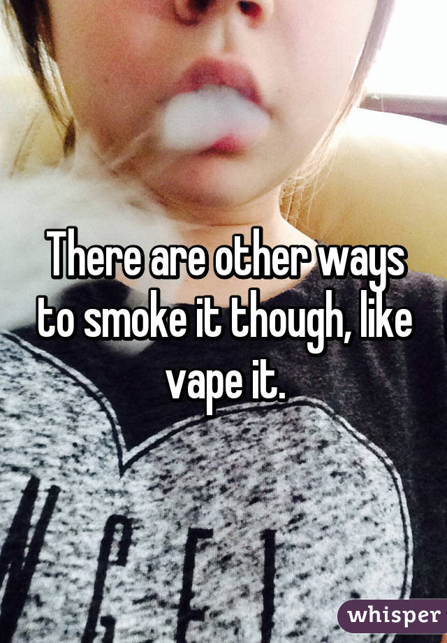 There are other ways to smoke it though, like vape it.