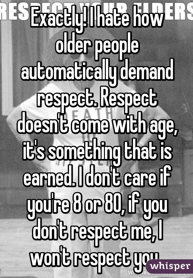 Exactly! I hate how older people automatically demand respect. Respect doesn't come with age, it's something that is earned. I don't care if you're 8 or 80, if you don't respect me, I won't respect you. 