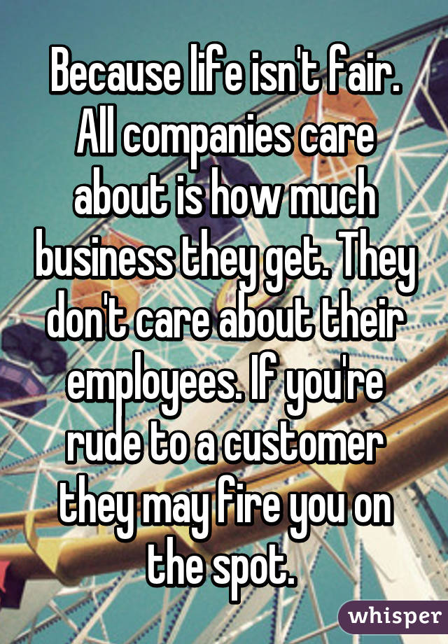 Because life isn't fair. All companies care about is how much business they get. They don't care about their employees. If you're rude to a customer they may fire you on the spot. 
