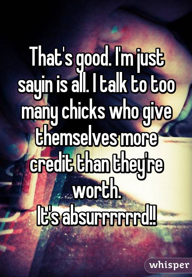 That's good. I'm just sayin is all. I talk to too many chicks who give themselves more credit than they're worth.
It's absurrrrrrd!!