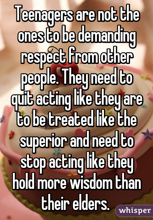 Teenagers are not the ones to be demanding respect from other people. They need to quit acting like they are to be treated like the superior and need to stop acting like they hold more wisdom than their elders. 