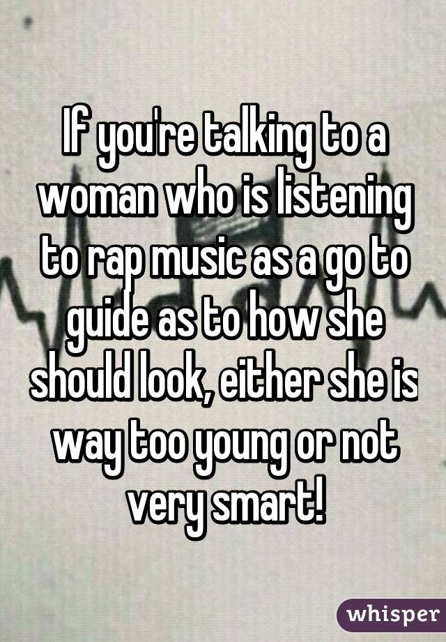 If you're talking to a woman who is listening to rap music as a go to guide as to how she should look, either she is way too young or not very smart!