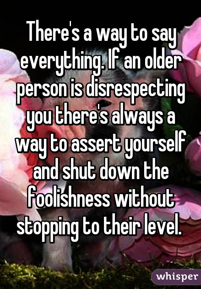 There's a way to say everything. If an older person is disrespecting you there's always a way to assert yourself and shut down the foolishness without stopping to their level. 
