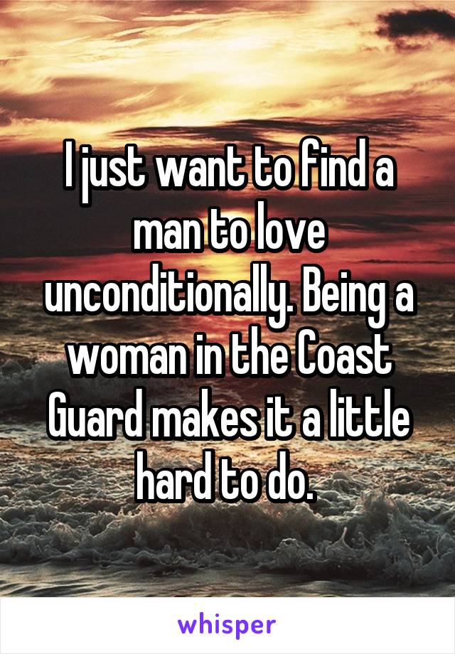 I just want to find a man to love unconditionally. Being a woman in the Coast Guard makes it a little hard to do. 