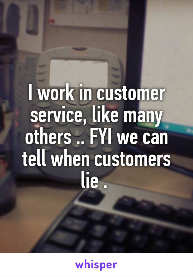 I work in customer service, like many others .. FYI we can tell when customers lie . 
