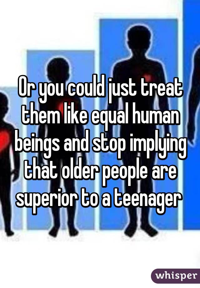 Or you could just treat them like equal human beings and stop implying that older people are superior to a teenager 