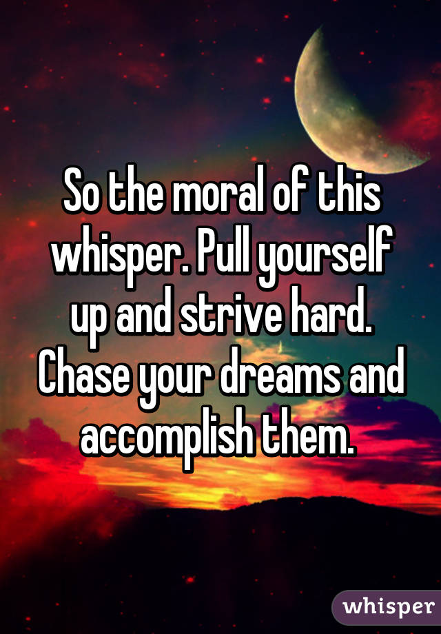 So the moral of this whisper. Pull yourself up and strive hard. Chase your dreams and accomplish them. 