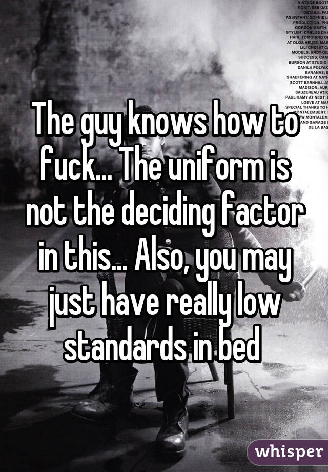 The guy knows how to fuck... The uniform is not the deciding factor in this... Also, you may just have really low standards in bed 