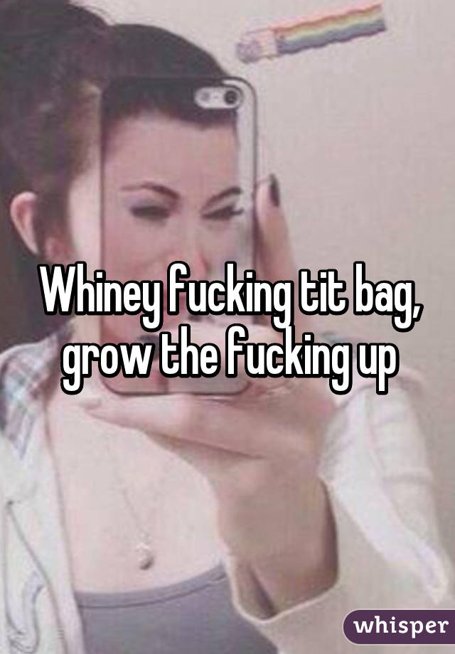 Whiney fucking tit bag, grow the fucking up