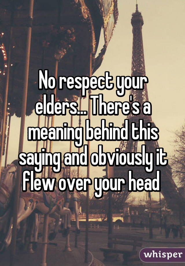 No respect your elders... There's a meaning behind this saying and obviously it flew over your head 