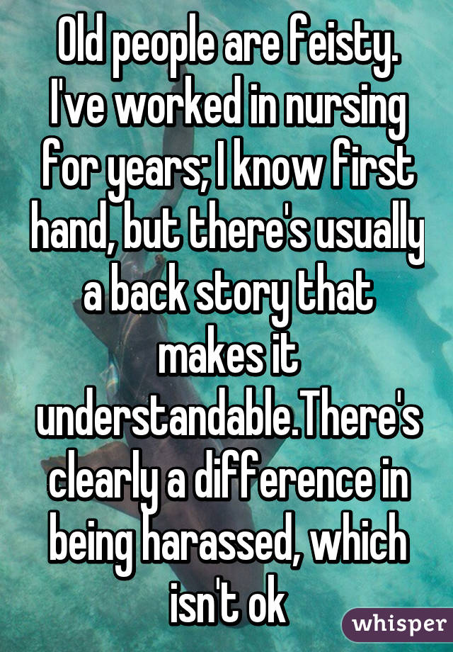 Old people are feisty. I've worked in nursing for years; I know first hand, but there's usually a back story that makes it understandable.There's clearly a difference in being harassed, which isn't ok