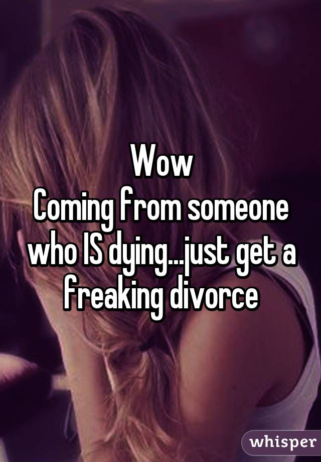 Wow
Coming from someone who IS dying...just get a freaking divorce