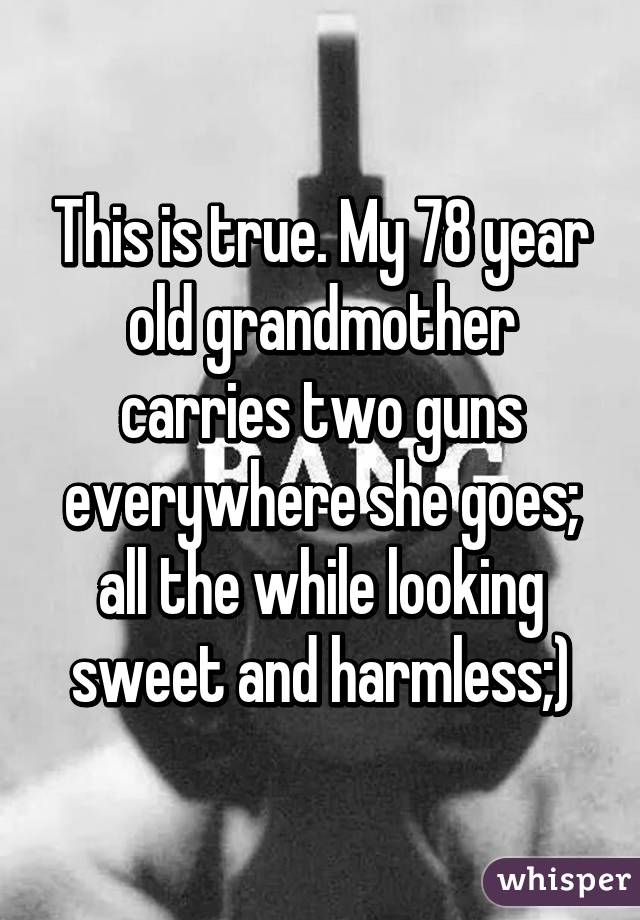 This is true. My 78 year old grandmother carries two guns everywhere she goes; all the while looking sweet and harmless;)