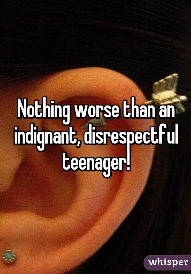 Nothing worse than an indignant, disrespectful teenager!