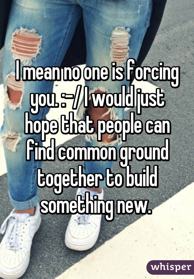 I mean no one is forcing you. :-/ I would just hope that people can find common ground together to build something new. 