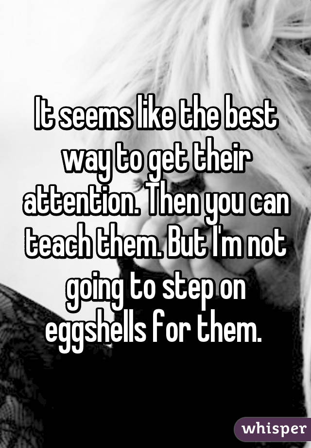 It seems like the best way to get their attention. Then you can teach them. But I'm not going to step on eggshells for them. 