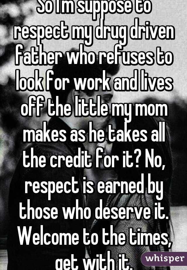 So I'm suppose to respect my drug driven father who refuses to look for work and lives off the little my mom makes as he takes all the credit for it? No, respect is earned by those who deserve it. Welcome to the times, get with it.