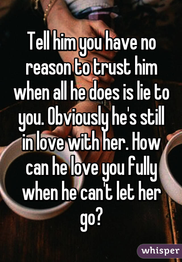Tell him you have no reason to trust him when all he does is lie to you. Obviously he's still in love with her. How can he love you fully when he can't let her go?