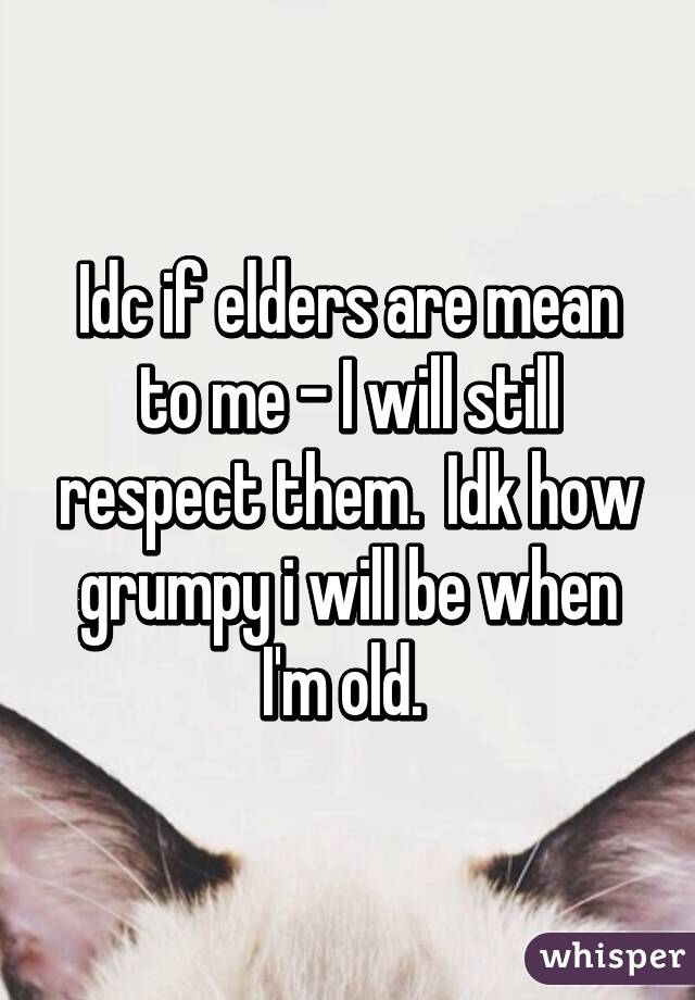 Idc if elders are mean to me - I will still respect them.  Idk how grumpy i will be when I'm old. 