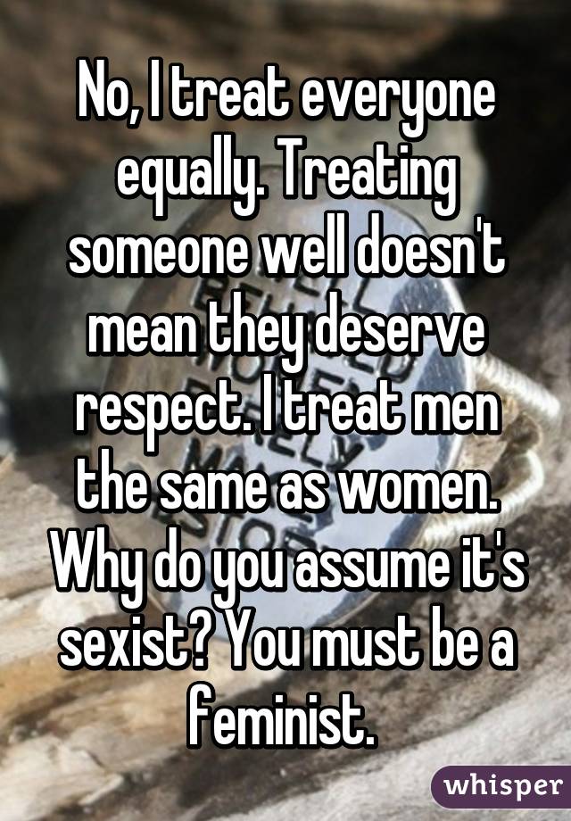 No, I treat everyone equally. Treating someone well doesn't mean they deserve respect. I treat men the same as women. Why do you assume it's sexist? You must be a feminist. 