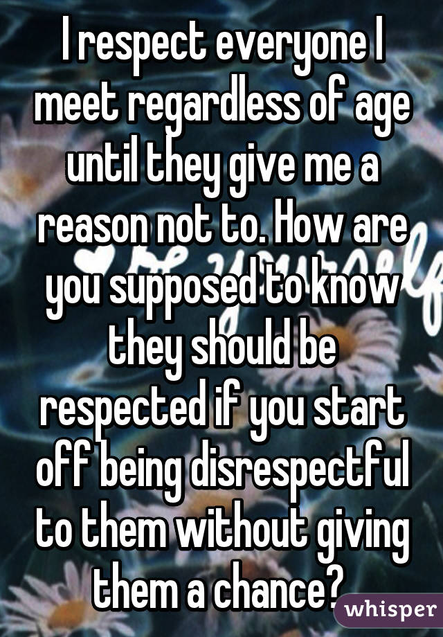 I respect everyone I meet regardless of age until they give me a reason not to. How are you supposed to know they should be respected if you start off being disrespectful to them without giving them a chance? 