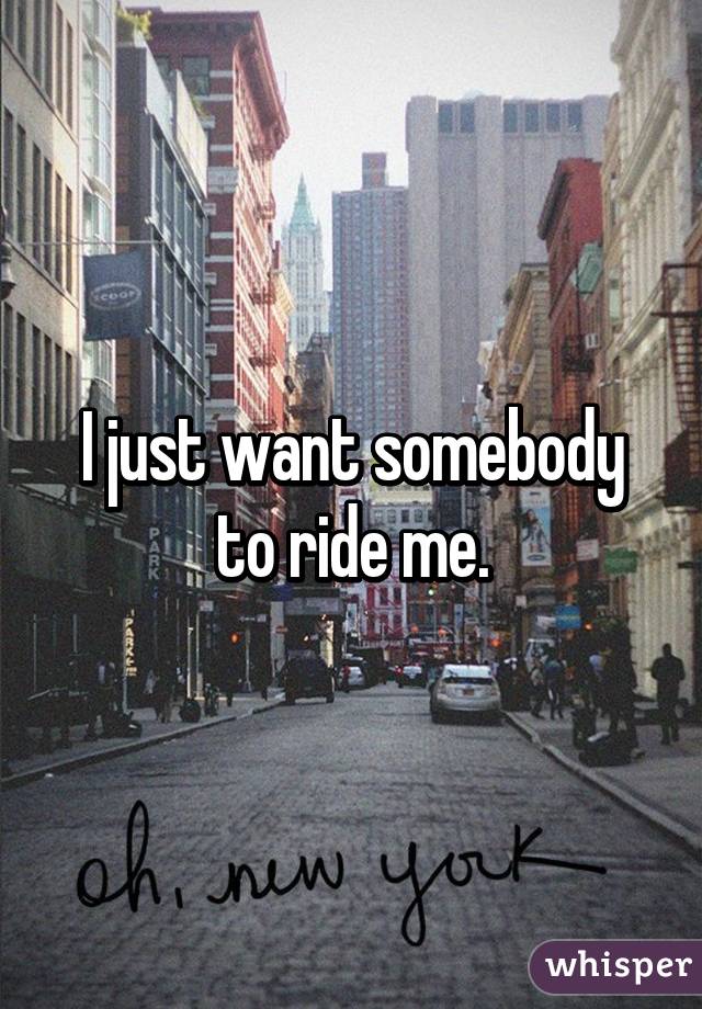 I just want somebody to ride me.