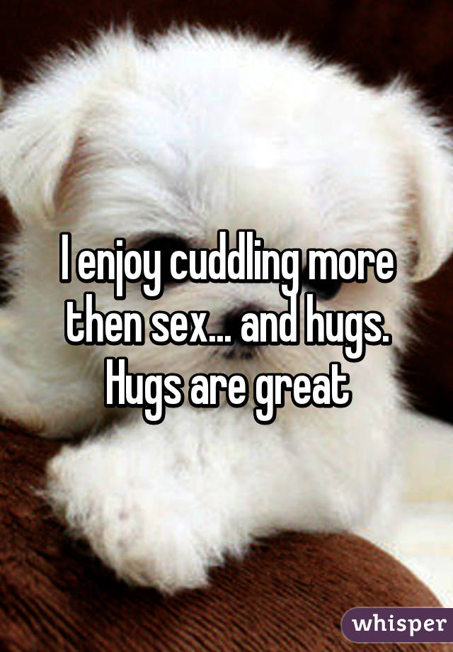 I enjoy cuddling more then sex... and hugs. Hugs are great