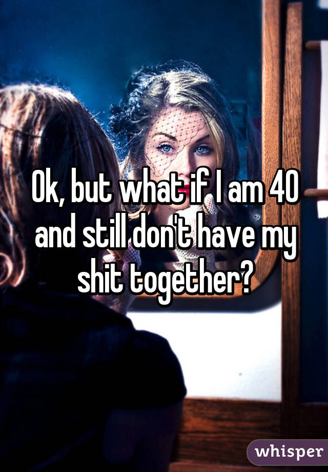 Ok, but what if I am 40 and still don't have my shit together?