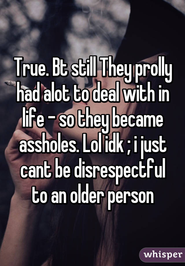 True. Bt still They prolly had alot to deal with in life - so they became assholes. Lol idk ; i just cant be disrespectful to an older person