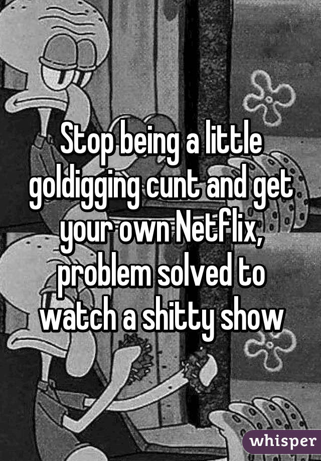 Stop being a little goldigging cunt and get your own Netflix, problem solved to watch a shitty show