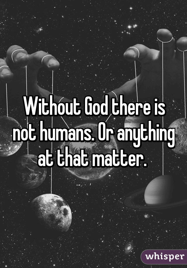 Without God there is not humans. Or anything at that matter. 