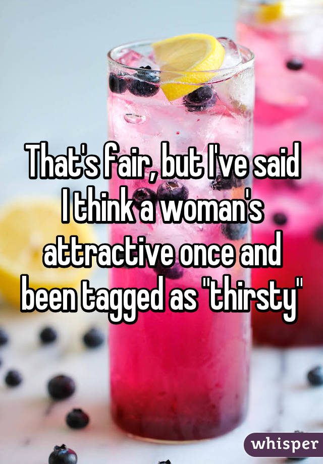 That's fair, but I've said I think a woman's attractive once and been tagged as "thirsty"