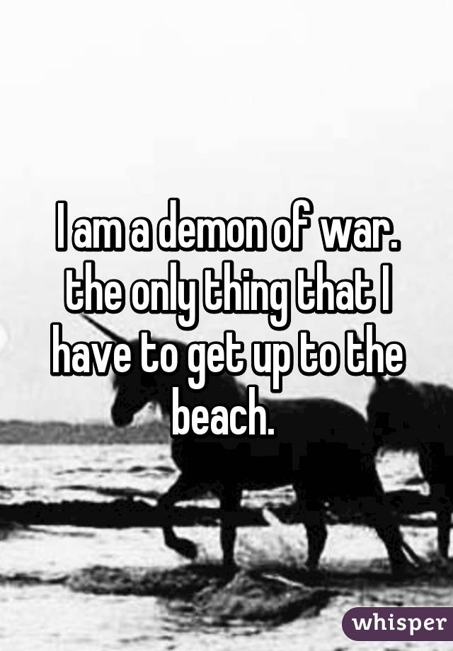 I am a demon of war. the only thing that I have to get up to the beach. 
