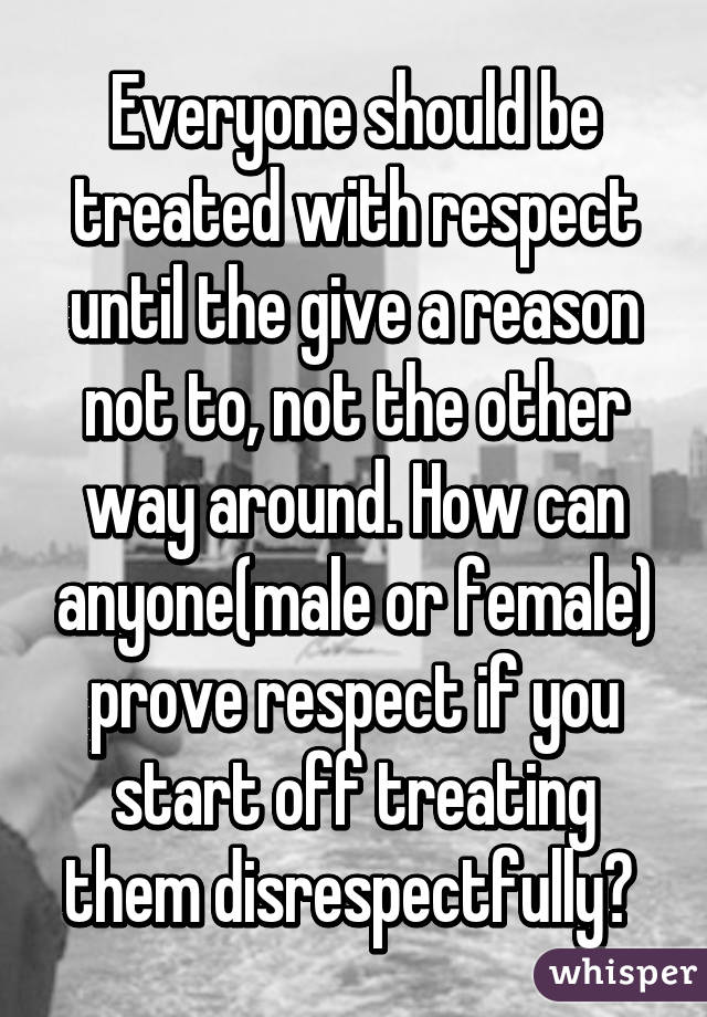 Everyone should be treated with respect until the give a reason not to, not the other way around. How can anyone(male or female) prove respect if you start off treating them disrespectfully? 