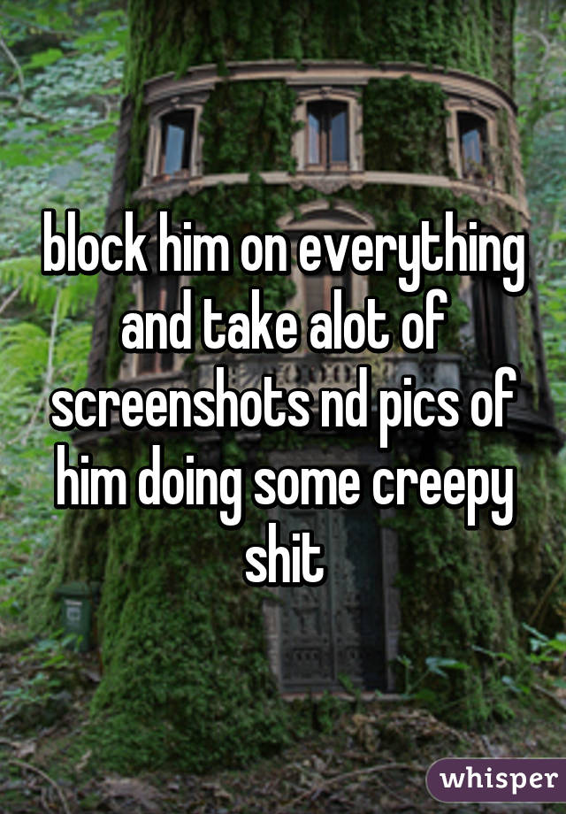block him on everything and take alot of screenshots nd pics of him doing some creepy shit