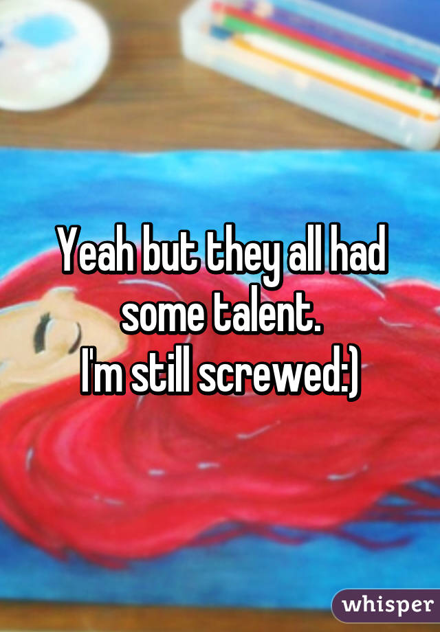 Yeah but they all had some talent.
I'm still screwed:)