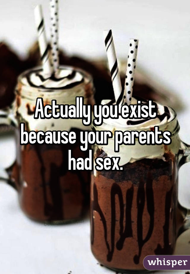 Actually you exist because your parents had sex.