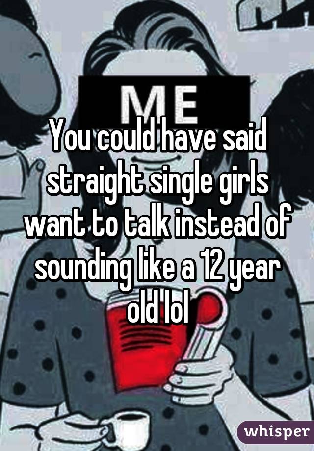 You could have said straight single girls want to talk instead of sounding like a 12 year old lol