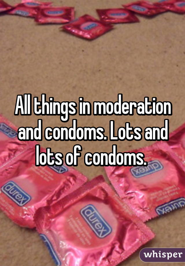 All things in moderation and condoms. Lots and lots of condoms. 