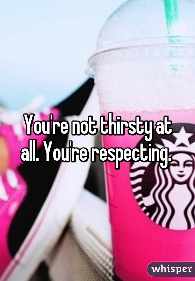 You're not thirsty at all. You're respecting. 