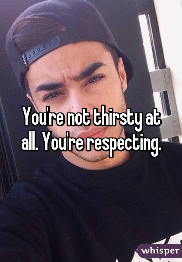 You're not thirsty at all. You're respecting.