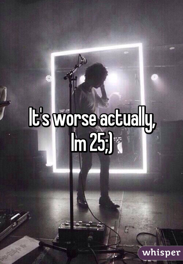 It's worse actually,
Im 25;)