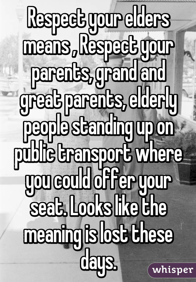 Respect your elders means , Respect your parents, grand and great parents, elderly people standing up on public transport where you could offer your seat. Looks like the meaning is lost these days.