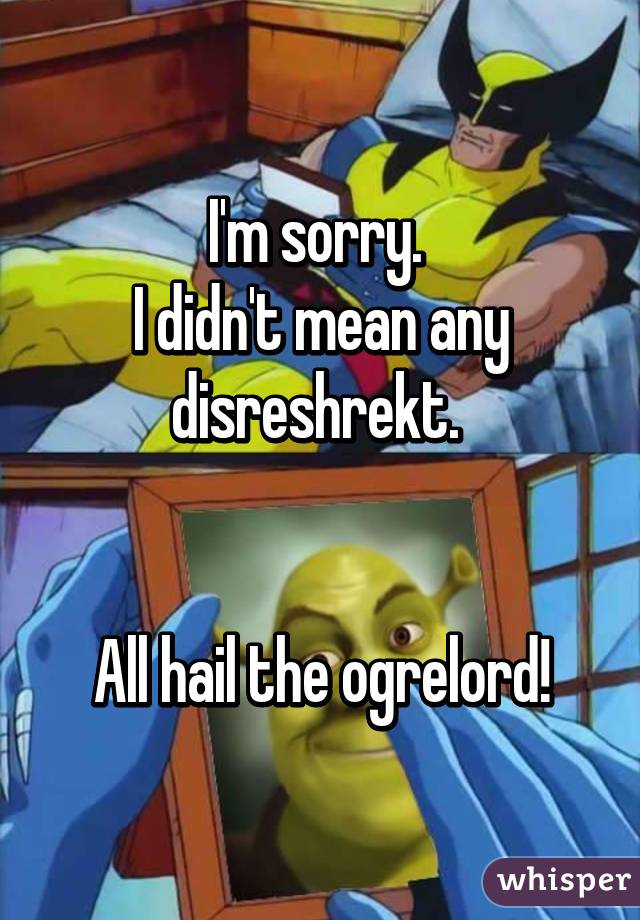 I'm sorry. 
I didn't mean any disreshrekt. 


All hail the ogrelord!