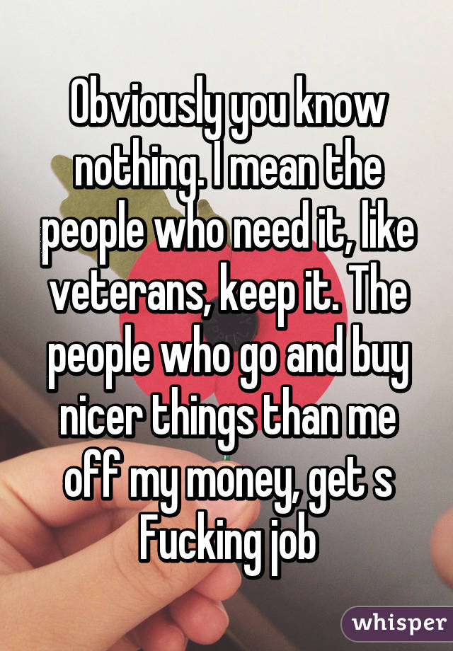 Obviously you know nothing. I mean the people who need it, like veterans, keep it. The people who go and buy nicer things than me off my money, get s Fucking job