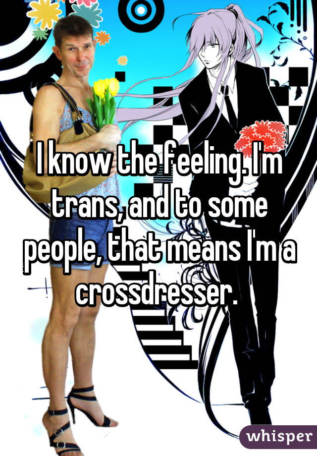 I know the feeling. I'm trans, and to some people, that means I'm a crossdresser. 