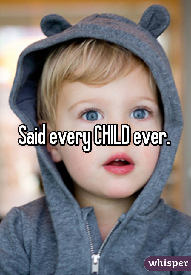 Said every CHILD ever. 