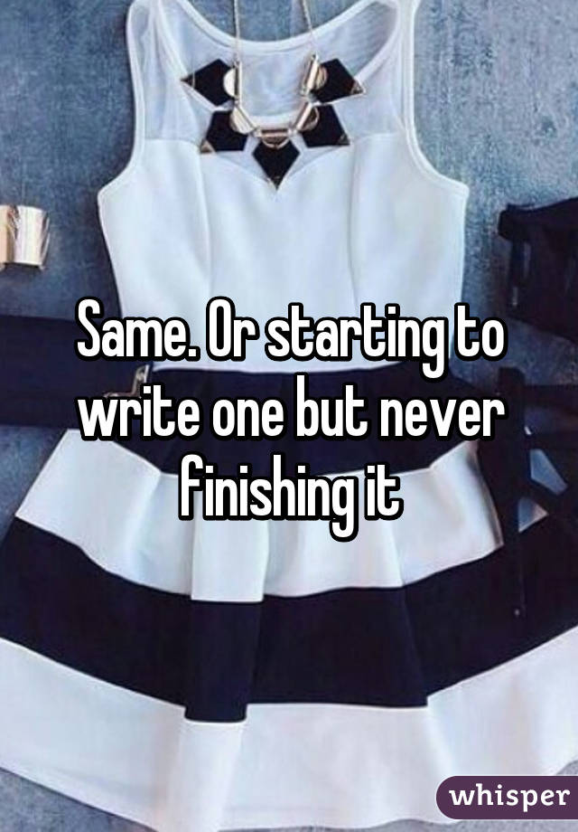 Same. Or starting to write one but never finishing it