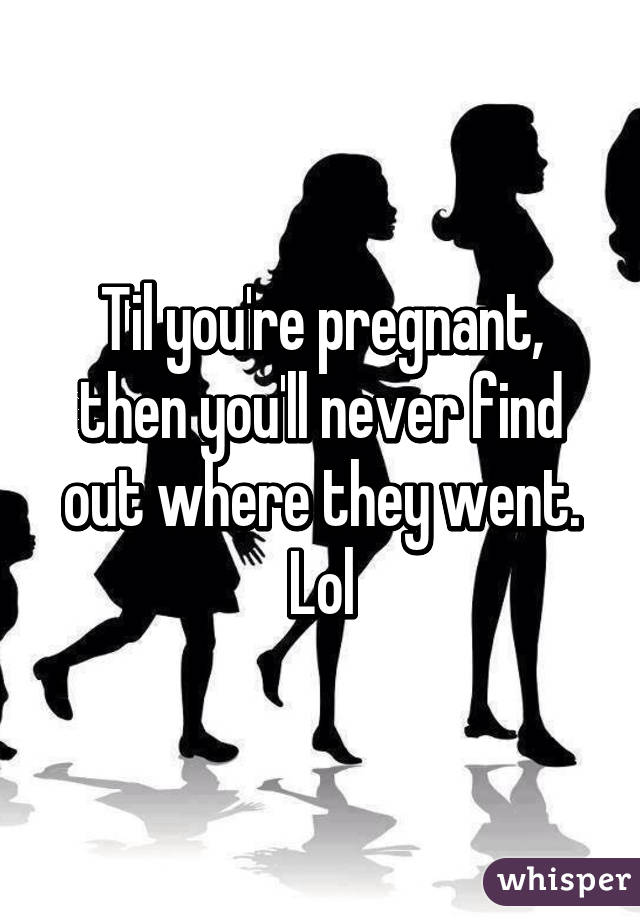 Til you're pregnant, then you'll never find out where they went. Lol